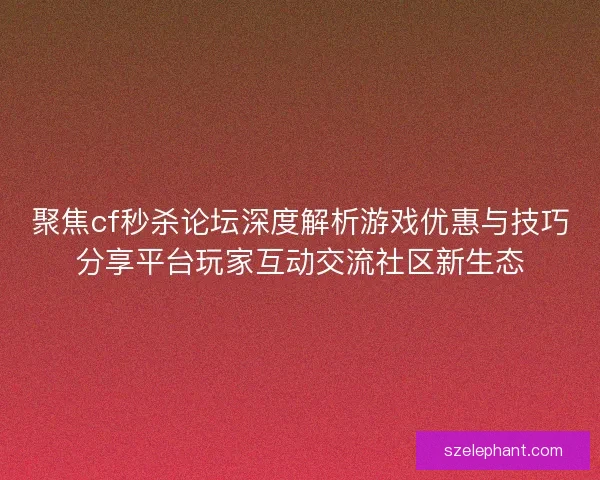 聚焦cf秒杀论坛深度解析游戏优惠与技巧分享平台玩家互动交流社区新生态