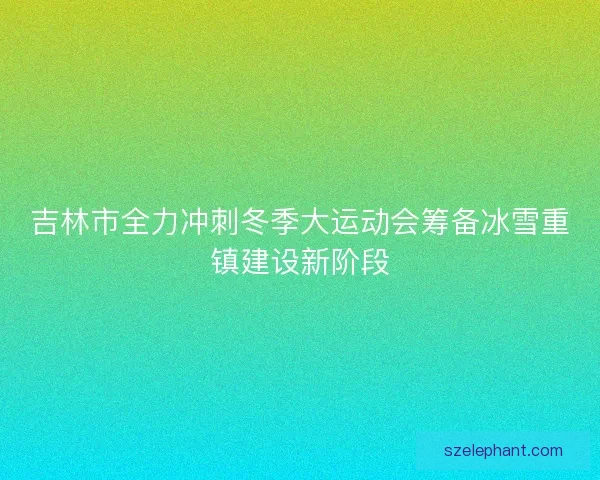 吉林市全力冲刺冬季大运动会筹备冰雪重镇建设新阶段