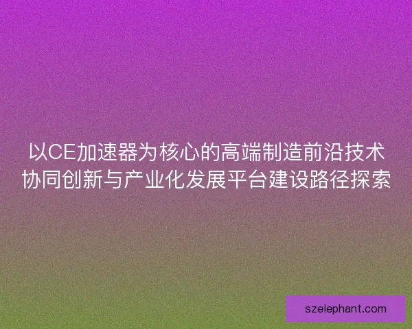 以CE加速器为核心的高端制造前沿技术协同创新与产业化发展平台建设路径探索