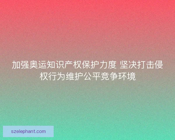 加强奥运知识产权保护力度 坚决打击侵权行为维护公平竞争环境
