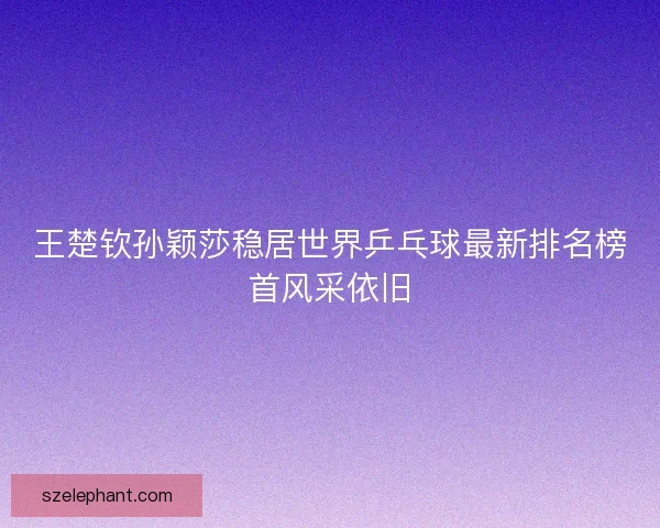 王楚钦孙颖莎稳居世界乒乓球最新排名榜首风采依旧