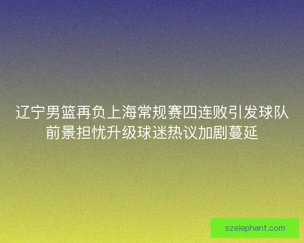 辽宁男篮再负上海常规赛四连败引发球队前景担忧升级球迷热议加剧蔓延