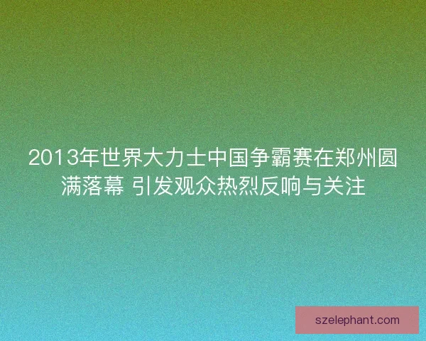 2013年世界大力士中国争霸赛在郑州圆满落幕 引发观众热烈反响与关注