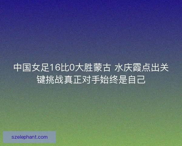 中国女足16比0大胜蒙古 水庆霞点出关键挑战真正对手始终是自己