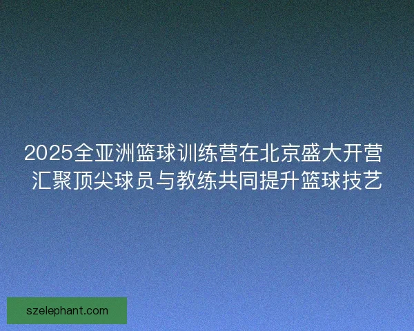 2025全亚洲篮球训练营在北京盛大开营 汇聚顶尖球员与教练共同提升篮球技艺