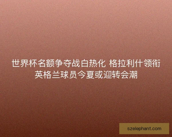 世界杯名额争夺战白热化 格拉利什领衔英格兰球员今夏或迎转会潮