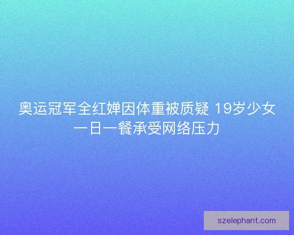 奥运冠军全红婵因体重被质疑 19岁少女一日一餐承受网络压力